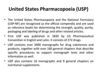 United States Pharmacopoeia (USP)
• The United States Pharmacopoeia and the National Formulary
(USP-NF) are recognized as the official compendia and are used
as reference books for determining the strength, quality, purity,
packaging and labeling of drugs and other related articles.
• First USP was published in 1820 by US Pharmaceutical
Convention in English and Latin. It consists of 272 drugs.
• USP contains over 3400 monographs for drug substances and
products, together with over 160 general chapters that describe
specific procedures to support monograph tests and other
information as well.
• USP also contains 16 monographs and 9 general chapters on
nutritional supplements.
 