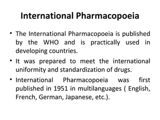 International Pharmacopoeia
• The International Pharmacopoeia is published
by the WHO and is practically used in
developing countries.
• It was prepared to meet the international
uniformity and standardization of drugs.
• International Pharmacopoeia was first
published in 1951 in multilanguages ( English,
French, German, Japanese, etc.).
 