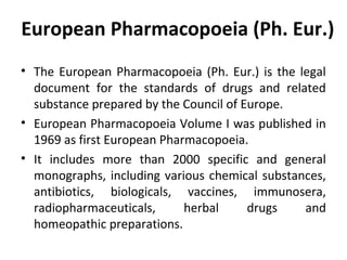 European Pharmacopoeia (Ph. Eur.)
• The European Pharmacopoeia (Ph. Eur.) is the legal
document for the standards of drugs and related
substance prepared by the Council of Europe.
• European Pharmacopoeia Volume I was published in
1969 as first European Pharmacopoeia.
• It includes more than 2000 specific and general
monographs, including various chemical substances,
antibiotics, biologicals, vaccines, immunosera,
radiopharmaceuticals, herbal drugs and
homeopathic preparations.
 