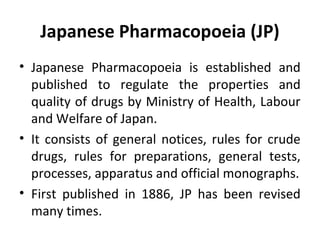 Japanese Pharmacopoeia (JP)
• Japanese Pharmacopoeia is established and
published to regulate the properties and
quality of drugs by Ministry of Health, Labour
and Welfare of Japan.
• It consists of general notices, rules for crude
drugs, rules for preparations, general tests,
processes, apparatus and official monographs.
• First published in 1886, JP has been revised
many times.
 
