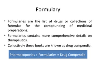 Formulary
• Formularies are the list of drugs or collections of
formulas for the compounding of medicinal
preparations.
• Formularies contains more comprehensive details on
therapeutics.
• Collectively these books are known as drug compendia.
Pharmacopoeias + Formularies = Drug Compendia
 