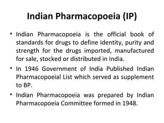 Indian Pharmacopoeia (IP)
• Indian Pharmacopoeia is the official book of
standards for drugs to define identity, purity and
strength for the drugs imported, manufactured
for sale, stocked or distributed in India.
• In 1946 Government of India Published Indian
Pharmacopoeial List which served as supplement
to BP.
• Indian Pharmacopoeia was prepared by Indian
Pharmacopoeia Committee formed in 1948.
 