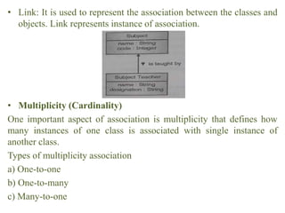 • Link: It is used to represent the association between the classes and
objects. Link represents instance of association.
• Multiplicity (Cardinality)
One important aspect of association is multiplicity that defines how
many instances of one class is associated with single instance of
another class.
Types of multiplicity association
a) One-to-one
b) One-to-many
c) Many-to-one
 