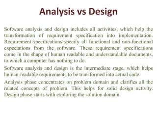Analysis vs Design
Software analysis and design includes all activities, which help the
transformation of requirement specification into implementation.
Requirement specifications specify all functional and non-functional
expectations from the software. These requirement specifications
come in the shape of human readable and understandable documents,
to which a computer has nothing to do.
Software analysis and design is the intermediate stage, which helps
human-readable requirements to be transformed into actual code.
Analysis phase concentrates on problem domain and clarifies all the
related concepts of problem. This helps for solid design activity.
Design phase starts with exploring the solution domain.
 