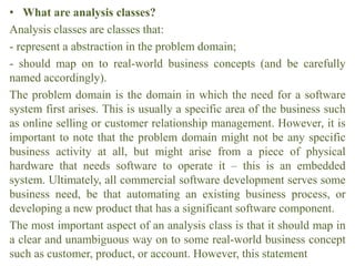 • What are analysis classes?
Analysis classes are classes that:
- represent a abstraction in the problem domain;
- should map on to real-world business concepts (and be carefully
named accordingly).
The problem domain is the domain in which the need for a software
system first arises. This is usually a specific area of the business such
as online selling or customer relationship management. However, it is
important to note that the problem domain might not be any specific
business activity at all, but might arise from a piece of physical
hardware that needs software to operate it – this is an embedded
system. Ultimately, all commercial software development serves some
business need, be that automating an existing business process, or
developing a new product that has a significant software component.
The most important aspect of an analysis class is that it should map in
a clear and unambiguous way on to some real-world business concept
such as customer, product, or account. However, this statement
 
