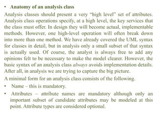 • Anatomy of an analysis class
Analysis classes should present a very “high level” set of attributes.
Analysis class operations specify, at a high level, the key services that
the class must offer. In design they will become actual, implementable
methods. However, one high-level operation will often break down
into more than one method. We have already covered the UML syntax
for classes in detail, but in analysis only a small subset of that syntax
is actually used. Of course, the analyst is always free to add any
opinions felt to be necessary to make the model clearer. However, the
basic syntax of an analysis class always avoids implementation details.
After all, in analysis we are trying to capture the big picture.
A minimal form for an analysis class consists of the following.
• Name – this is mandatory.
• Attributes – attribute names are mandatory although only an
important subset of candidate attributes may be modeled at this
point. Attribute types are considered optional.
 