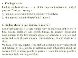 • Finding classes
Finding analysis classes is on of the important activity in unified
process. There are two ways
1. Finding classes with the help of noun/verb analysis
2. Finding class with the help of CRC analysis
1. Finding classes using noun/verb analysis
Noun/verb analysis is a very simple way of analyzing text to try to
find classes, attributes, and responsibilities. In essence, nouns and
noun phrases in the text indicate classes or attributes of classes, and
verbs and verb phrases indicate responsibilities or operations of a
class.
We have to be very careful if the problem domain is poorly understood
and defined. In this case, try to collect as much information about the
domain from as many people as possible. Look for similar problem
domains outside your organization.
 