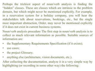 Perhaps the trickiest aspect of noun/verb analysis is finding the
“hidden” classes. These are classes which are intrinsic to the problem
domain, but which might never be mentioned explicitly. For example,
in a reservation system for a holiday company, you will hear the
stakeholders talk about reservations, bookings, etc., but the single
most important abstraction, Order, may never be mentioned explicitly
if it does not exist in current business systems.
Noun/verb analysis procedure The first step in noun/verb analysis is to
collect as much relevant information as possible. Suitable sources of
information are:
• the Supplementary Requirements Specification (if it exists);
• use cases;
• the project Glossary;
• anything else (architecture, vision documents, etc.).
After collecting the documentation, analyze it in a very simple way by
highlighting (or recording in some other way) the following:
 