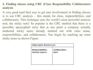 2. Finding classes using CRC (Class Responsibility Collaborator)
analysis
A very good (and fun) way to get user involvement in finding classes
is to use CRC analysis – this stands for class, responsibilities, and
collaborators. This technique uses the world’s most powerful analysis
tool, the sticky note! So popular is the CRC method that there is a
(possibly apocryphal) story that at one point a company actually
marketed sticky notes already marked out with class name,
responsibilities, and collaborators. You begin by marking up some
sticky notes as shown Figure
 