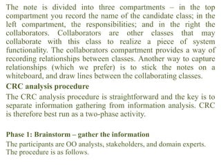 The note is divided into three compartments – in the top
compartment you record the name of the candidate class; in the
left compartment, the responsibilities; and in the right the
collaborators. Collaborators are other classes that may
collaborate with this class to realize a piece of system
functionality. The collaborators compartment provides a way of
recording relationships between classes. Another way to capture
relationships (which we prefer) is to stick the notes on a
whiteboard, and draw lines between the collaborating classes.
CRC analysis procedure
The CRC analysis procedure is straightforward and the key is to
separate information gathering from information analysis. CRC
is therefore best run as a two-phase activity.
Phase 1: Brainstorm – gather the information
The participants are OO analysts, stakeholders, and domain experts.
The procedure is as follows.
 