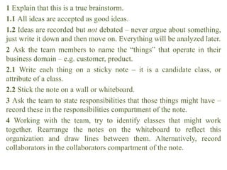 1 Explain that this is a true brainstorm.
1.1 All ideas are accepted as good ideas.
1.2 Ideas are recorded but not debated – never argue about something,
just write it down and then move on. Everything will be analyzed later.
2 Ask the team members to name the “things” that operate in their
business domain – e.g. customer, product.
2.1 Write each thing on a sticky note – it is a candidate class, or
attribute of a class.
2.2 Stick the note on a wall or whiteboard.
3 Ask the team to state responsibilities that those things might have –
record these in the responsibilities compartment of the note.
4 Working with the team, try to identify classes that might work
together. Rearrange the notes on the whiteboard to reflect this
organization and draw lines between them. Alternatively, record
collaborators in the collaborators compartment of the note.
 