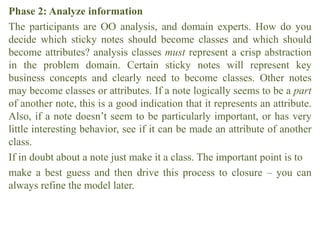 Phase 2: Analyze information
The participants are OO analysis, and domain experts. How do you
decide which sticky notes should become classes and which should
become attributes? analysis classes must represent a crisp abstraction
in the problem domain. Certain sticky notes will represent key
business concepts and clearly need to become classes. Other notes
may become classes or attributes. If a note logically seems to be a part
of another note, this is a good indication that it represents an attribute.
Also, if a note doesn’t seem to be particularly important, or has very
little interesting behavior, see if it can be made an attribute of another
class.
If in doubt about a note just make it a class. The important point is to
make a best guess and then drive this process to closure – you can
always refine the model later.
 