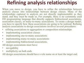 Refining analysis relationships
When you move to design, you have to refine the relationships between
analysis classes into relationships between design classes. Many of the
relationships captured in analysis are not directly implementable as they
stand, and they must be made so. For example, there is no commonly used
OO programming language that directly supports bidirectional associations,
association classes, or many-to-many associations. To create a design model,
you have to specify how these associations are going to be realized. Refining
analysis associations to design associations involves several procedures:
• refining associations to aggregation or composition relationships
• implementing association classes
• implementing one-to-many associations
• implementing many-to-many associations
• implementing bidirectional associations.
All design associations must have:
• navigability
• multiplicity on both ends
All design associations should have a role name on at least the target end.
 