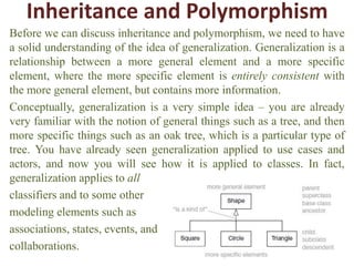 Inheritance and Polymorphism
Before we can discuss inheritance and polymorphism, we need to have
a solid understanding of the idea of generalization. Generalization is a
relationship between a more general element and a more specific
element, where the more specific element is entirely consistent with
the more general element, but contains more information.
Conceptually, generalization is a very simple idea – you are already
very familiar with the notion of general things such as a tree, and then
more specific things such as an oak tree, which is a particular type of
tree. You have already seen generalization applied to use cases and
actors, and now you will see how it is applied to classes. In fact,
generalization applies to all
classifiers and to some other
modeling elements such as
associations, states, events, and
collaborations.
 