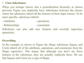 • Class inheritance
When you arrange classes into a generalization hierarchy as shown
previous Figure you implicitly have inheritance between the classes
where the subclasses inherit all the features of their super classes. To be
more specific, subclasses inherit:
- Attributes - operations
- Relationships - constraints
Subclasses can also add new features and override superclass
operations.
Overriding
In the example as shown in Figure the Shape subclasses Square and
Circle inherit all of the attributes, operations, and constraints from the
Shape superclass. This means that although you don’t see these
features in the subclasses, they are actually implicitly there. We say
that Square and Circle are a type of Shape.
 