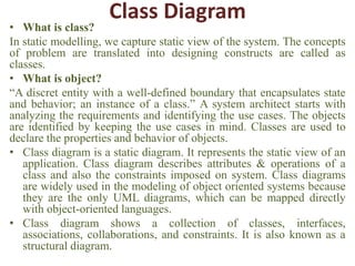 Class Diagram
• What is class?
In static modelling, we capture static view of the system. The concepts
of problem are translated into designing constructs are called as
classes.
• What is object?
“A discret entity with a well-defined boundary that encapsulates state
and behavior; an instance of a class.” A system architect starts with
analyzing the requirements and identifying the use cases. The objects
are identified by keeping the use cases in mind. Classes are used to
declare the properties and behavior of objects.
• Class diagram is a static diagram. It represents the static view of an
application. Class diagram describes attributes & operations of a
class and also the constraints imposed on system. Class diagrams
are widely used in the modeling of object oriented systems because
they are the only UML diagrams, which can be mapped directly
with object-oriented languages.
• Class diagram shows a collection of classes, interfaces,
associations, collaborations, and constraints. It is also known as a
structural diagram.
 