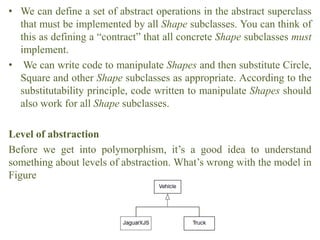 • We can define a set of abstract operations in the abstract superclass
that must be implemented by all Shape subclasses. You can think of
this as defining a “contract” that all concrete Shape subclasses must
implement.
• We can write code to manipulate Shapes and then substitute Circle,
Square and other Shape subclasses as appropriate. According to the
substitutability principle, code written to manipulate Shapes should
also work for all Shape subclasses.
Level of abstraction
Before we get into polymorphism, it’s a good idea to understand
something about levels of abstraction. What’s wrong with the model in
Figure
 