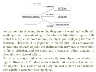 no real point in showing this on the diagram – it would not really add
anything to our understanding of the object relationships. Figure tells
us that at a particular point in time, the object jim is playing the role of
chairman. However, it is important to realize that links are dynamic
connections between objects. the chairman role may pass at some point
to fab or christian, and we could easily create an object diagram to
show this new state of affairs.
Normally, a single link connects exactly two objects as shown in
Figure. However, UML does allow a single link to connect more than
two objects. This is known as an n-ary link and is shown as a diamond
with a path to each participating object.
 