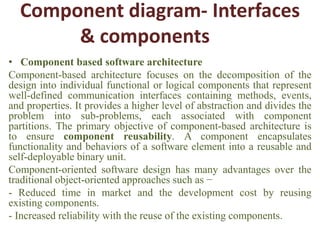 Component diagram- Interfaces
& components
• Component based software architecture
Component-based architecture focuses on the decomposition of the
design into individual functional or logical components that represent
well-defined communication interfaces containing methods, events,
and properties. It provides a higher level of abstraction and divides the
problem into sub-problems, each associated with component
partitions. The primary objective of component-based architecture is
to ensure component reusability. A component encapsulates
functionality and behaviors of a software element into a reusable and
self-deployable binary unit.
Component-oriented software design has many advantages over the
traditional object-oriented approaches such as −
- Reduced time in market and the development cost by reusing
existing components.
- Increased reliability with the reuse of the existing components.
 