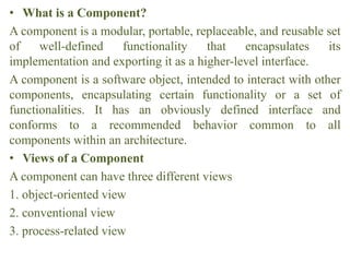 • What is a Component?
A component is a modular, portable, replaceable, and reusable set
of well-defined functionality that encapsulates its
implementation and exporting it as a higher-level interface.
A component is a software object, intended to interact with other
components, encapsulating certain functionality or a set of
functionalities. It has an obviously defined interface and
conforms to a recommended behavior common to all
components within an architecture.
• Views of a Component
A component can have three different views
1. object-oriented view
2. conventional view
3. process-related view
 