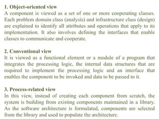1. Object-oriented view
A component is viewed as a set of one or more cooperating classes.
Each problem domain class (analysis) and infrastructure class (design)
are explained to identify all attributes and operations that apply to its
implementation. It also involves defining the interfaces that enable
classes to communicate and cooperate.
2. Conventional view
It is viewed as a functional element or a module of a program that
integrates the processing logic, the internal data structures that are
required to implement the processing logic and an interface that
enables the component to be invoked and data to be passed to it.
3. Process-related view
In this view, instead of creating each component from scratch, the
system is building from existing components maintained in a library.
As the software architecture is formulated, components are selected
from the library and used to populate the architecture.
 