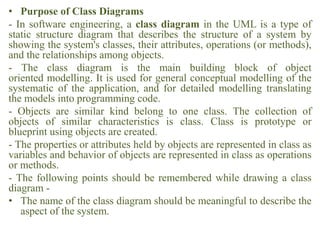 • Purpose of Class Diagrams
- In software engineering, a class diagram in the UML is a type of
static structure diagram that describes the structure of a system by
showing the system's classes, their attributes, operations (or methods),
and the relationships among objects.
- The class diagram is the main building block of object
oriented modelling. It is used for general conceptual modelling of the
systematic of the application, and for detailed modelling translating
the models into programming code.
- Objects are similar kind belong to one class. The collection of
objects of similar characteristics is class. Class is prototype or
blueprint using objects are created.
- The properties or attributes held by objects are represented in class as
variables and behavior of objects are represented in class as operations
or methods.
- The following points should be remembered while drawing a class
diagram -
• The name of the class diagram should be meaningful to describe the
aspect of the system.
 