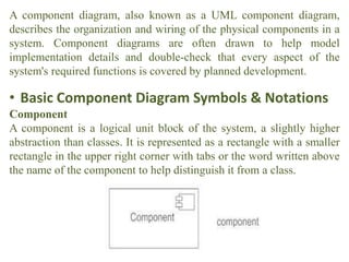 A component diagram, also known as a UML component diagram,
describes the organization and wiring of the physical components in a
system. Component diagrams are often drawn to help model
implementation details and double-check that every aspect of the
system's required functions is covered by planned development.
• Basic Component Diagram Symbols & Notations
Component
A component is a logical unit block of the system, a slightly higher
abstraction than classes. It is represented as a rectangle with a smaller
rectangle in the upper right corner with tabs or the word written above
the name of the component to help distinguish it from a class.
 