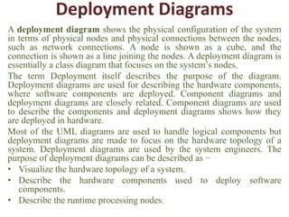 Deployment Diagrams
A deployment diagram shows the physical configuration of the system
in terms of physical nodes and physical connections between the nodes,
such as network connections. A node is shown as a cube, and the
connection is shown as a line joining the nodes. A deployment diagram is
essentially a class diagram that focuses on the system’s nodes.
The term Deployment itself describes the purpose of the diagram.
Deployment diagrams are used for describing the hardware components,
where software components are deployed. Component diagrams and
deployment diagrams are closely related. Component diagrams are used
to describe the components and deployment diagrams shows how they
are deployed in hardware.
Most of the UML diagrams are used to handle logical components but
deployment diagrams are made to focus on the hardware topology of a
system. Deployment diagrams are used by the system engineers. The
purpose of deployment diagrams can be described as −
• Visualize the hardware topology of a system.
• Describe the hardware components used to deploy software
components.
• Describe the runtime processing nodes.
 