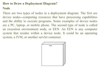 How to Draw a Deployment Diagram?
Node
There are two types of nodes in a deployment diagram. The first are
device nodes--computing resources that have processing capabilities
and the ability to execute programs. Some examples of device nodes
are a PC, laptop, or mobile phone. The second type of node is called
an execution environment node, or EEN. An EEN is any computer
system that resides within a device node. It could be an operating
system, a JVM, or another servlet container.
 