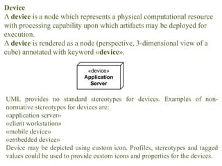 Device
A device is a node which represents a physical computational resource
with processing capability upon which artifacts may be deployed for
execution.
A device is rendered as a node (perspective, 3-dimensional view of a
cube) annotated with keyword «device».
UML provides no standard stereotypes for devices. Examples of non-
normative stereotypes for devices are:
«application server»
«client workstation»
«mobile device»
«embedded device»
Device may be depicted using custom icon. Profiles, stereotypes and tagged
values could be used to provide custom icons and properties for the devices.
 