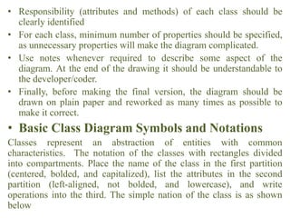 • Responsibility (attributes and methods) of each class should be
clearly identified
• For each class, minimum number of properties should be specified,
as unnecessary properties will make the diagram complicated.
• Use notes whenever required to describe some aspect of the
diagram. At the end of the drawing it should be understandable to
the developer/coder.
• Finally, before making the final version, the diagram should be
drawn on plain paper and reworked as many times as possible to
make it correct.
• Basic Class Diagram Symbols and Notations
Classes represent an abstraction of entities with common
characteristics. The notation of the classes with rectangles divided
into compartments. Place the name of the class in the first partition
(centered, bolded, and capitalized), list the attributes in the second
partition (left-aligned, not bolded, and lowercase), and write
operations into the third. The simple nation of the class is as shown
below
 