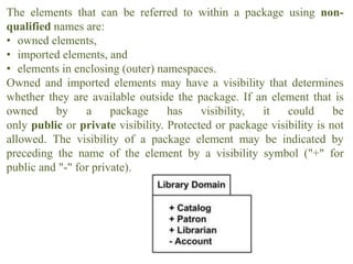 The elements that can be referred to within a package using non-
qualified names are:
• owned elements,
• imported elements, and
• elements in enclosing (outer) namespaces.
Owned and imported elements may have a visibility that determines
whether they are available outside the package. If an element that is
owned by a package has visibility, it could be
only public or private visibility. Protected or package visibility is not
allowed. The visibility of a package element may be indicated by
preceding the name of the element by a visibility symbol ("+" for
public and "-" for private).
 