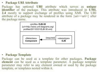 • Package URI Attribute
Package has optional URI attribute which serves as unique
identifier of the package. This attribute was introduced in UML
2.4 mostly to support exchange of profiles using XMI. The URI
attribute of a package may be rendered in the form {uri=<uri>} after
the package name.
• Package Template
Package can be used as a template for other packages. Package
element can be used as a template parameter. A package template
parameter may refer to any element owned or used by the package
template, or templates nested within it.
 