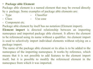 • Package able Element
Package able element is a named element that may be owned directly
by a package. Some examples of package able elements are:
- Type - Classifier
- Class - Use case
- Component etc.
Package able element by itself has no notation (Element import).
Element import is directed relationship between an importing
namespace and imported package able element. It allows the element
to be referenced using its name without a qualifier. An element import
is used to selectively import individual elements without relying on a
package import.
The name of the package able element or its alias is to be added to the
namespace of the importing namespace. It works by reference, which
means that it is not possible to add features to the element import
itself, but it is possible to modify the referenced element in the
namespace from which it was imported.
 