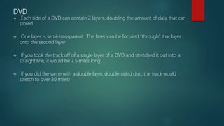 DVD
 Each side of a DVD can contain 2 layers, doubling the amount of data that can
stored.
 One layer is semi-transparent. The laser can be focused “through” that layer
onto the second layer
 If you took the track off of a single layer of a DVD and stretched it out into a
straight line, it would be 7.5 miles long!.
 If you did the same with a double layer, double sided disc, the track would
stretch to over 30 miles!
 