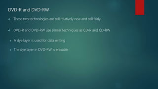 DVD-R and DVD-RW
 These two technologies are still relatively new and still fairly
 DVD-R and DVD-RW use similar techniques as CD-R and CD-RW
 A dye layer is used for data writing
 The dye layer in DVD-RW is erasable
 