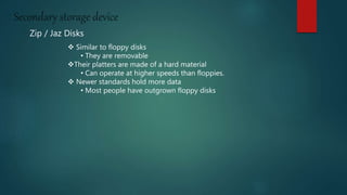 Secondary storage device
Zip / Jaz Disks
 Similar to floppy disks
• They are removable
Their platters are made of a hard material
• Can operate at higher speeds than floppies.
 Newer standards hold more data
• Most people have outgrown floppy disks
 