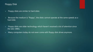 Floppy Disk
 Floppy disks are similar to hard disks
 Because the medium is “floppy”, the disks cannot operate at the same speeds as a
hard disk.
 Floppy disks are older technology which haven’t received a lot of attention since
the late 1980s.
 Many computers today do not even come with floppy disk drives anymore.
 