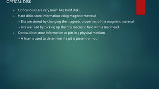 OPTICAL DISK
 Optical disks are very much like hard disks.
 Hard disks store information using magnetic material
- Bits are stored by changing the magnetic properties of the magnetic material
- Bits are read by picking up the tiny magnetic field with a read head.
 Optical disks store information as pits in a physical medium
- A laser is used to determine if a pit is present or not.
 