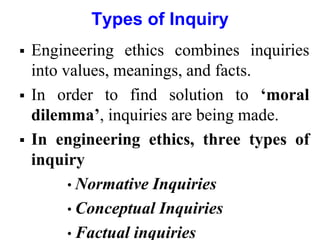 Types of Inquiry
 Engineering ethics combines inquiries
into values, meanings, and facts.
 In order to find solution to ‘moral
dilemma’, inquiries are being made.
 In engineering ethics, three types of
inquiry
• Normative Inquiries
• Conceptual Inquiries
• Factual inquiries
 