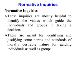 Normative Inquiries
These inquiries are mostly helpful to
identify the values which guide the
individuals and groups in taking a
decision.
These are meant for identifying and
justifying some norms and standards of
morally desirable nature for guiding
individuals as well as groups.
Normative Inquiries
 