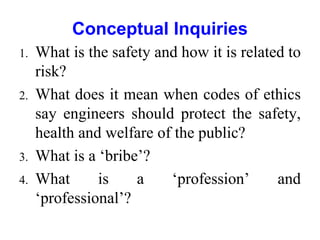 Conceptual Inquiries
1. What is the safety and how it is related to
risk?
2. What does it mean when codes of ethics
say engineers should protect the safety,
health and welfare of the public?
3. What is a ‘bribe’?
4. What is a ‘profession’ and
‘professional’?
 