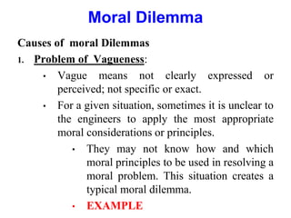 Causes of moral Dilemmas
1. Problem of Vagueness:
• Vague means not clearly expressed or
perceived; not specific or exact.
• For a given situation, sometimes it is unclear to
the engineers to apply the most appropriate
moral considerations or principles.
• They may not know how and which
moral principles to be used in resolving a
moral problem. This situation creates a
typical moral dilemma.
• EXAMPLE
Moral Dilemma
 