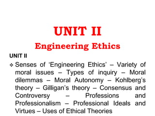 UNIT II
Engineering Ethics
UNIT II
 Senses of ‘Engineering Ethics’ – Variety of
moral issues – Types of inquiry – Moral
dilemmas – Moral Autonomy – Kohlberg’s
theory – Gilligan’s theory – Consensus and
Controversy – Professions and
Professionalism – Professional Ideals and
Virtues – Uses of Ethical Theories
 