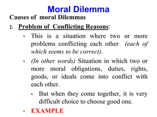Causes of moral Dilemmas
2. Problem of Conflicting Reasons:
• This is a situation where two or more
problems conflicting each other (each of
which seems to be correct).
• (In other words) Situation in which two or
more moral obligations, duties, rights,
goods, or ideals come into conflict with
each other.
• But when they come together, it is very
difficult choice to choose good one.
• EXAMPLE
Moral Dilemma
 