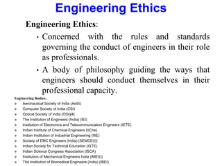 Engineering Ethics
Engineering Ethics:
• Concerned with the rules and standards
governing the conduct of engineers in their role
as professionals.
• A body of philosophy guiding the ways that
engineers should conduct themselves in their
professional capacity.
Engineering Bodies:
 Aeronautical Society of India (AeSI)
 Computer Society of India (CSI)
 Optical Society of India (OSI)[4]
 The Institution of Engineers (India) (IEI)
 Institution of Electronics and Telecommunication Engineers (IETE)
 Indian Institute of Chemical Engineers (IIChe)
 Indian Institution of Industrial Engineering (IIIE)
 Society of EMC Engineers (India) (SEMCE(I))
 Indian Society for Technical Education (ISTE)
 Indian Science Congress Association (ISCA)
 Institution of Mechanical Engineers India (IME(I))
 The Institution of Biomedical Engineers (India) (IBEI)
 
