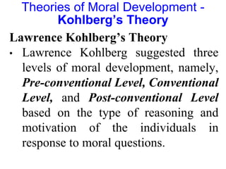 Lawrence Kohlberg’s Theory
• Lawrence Kohlberg suggested three
levels of moral development, namely,
Pre-conventional Level, Conventional
Level, and Post-conventional Level
based on the type of reasoning and
motivation of the individuals in
response to moral questions.
Theories of Moral Development -
Kohlberg’s Theory
 