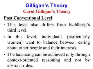 Carol Gilligan’s Theory
Post Conventional Level
• This level also differs from Kohlberg’s
third level.
• In this level, individuals (particularly
women) want to balance between caring
about other people and their interests.
• The balancing can be achieved only through
context-oriented reasoning and not by
abstract rules.
Gilligan’s Theory
 