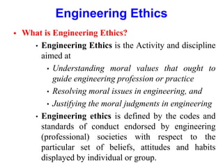 Engineering Ethics
 What is Engineering Ethics?
• Engineering Ethics is the Activity and discipline
aimed at
• Understanding moral values that ought to
guide engineering profession or practice
• Resolving moral issues in engineering, and
• Justifying the moral judgments in engineering
• Engineering ethics is defined by the codes and
standards of conduct endorsed by engineering
(professional) societies with respect to the
particular set of beliefs, attitudes and habits
displayed by individual or group.
 