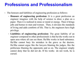 • The honours and liabilities of engineering profession as follows:
• Honours of engineering profession: It is a great profession an
engineer imagines with the help of science to draw a plan on a
paper. Then it is realized in stone or metal or energy. Then it brings
jobs and homes to men and women. Then, it elevates the standards
of living and adds comforts of life. That is, the engineers have high
privilege.
• Liabilities of engineering profession: The great liability of an
engineer compared to other professionals is that he/she works out in
open area where all can see them. He/She works in hard substance.
He/She cannot bury his mistakes in the grave as the doctors.
He/She cannot argue like the lawyers blaming the judges, like the
politicians blaming the opponents and so on. The engineer simply
cannot deny that he did not do. If his works do not work, he is
cursed.
Professions and Professionalism
 